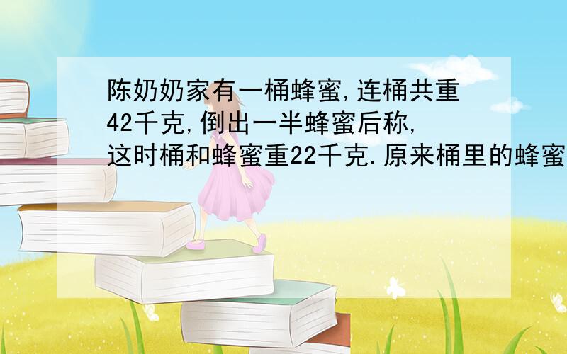 陈奶奶家有一桶蜂蜜,连桶共重42千克,倒出一半蜂蜜后称,这时桶和蜂蜜重22千克.原来桶里的蜂蜜有多少千克?桶重多少千克?