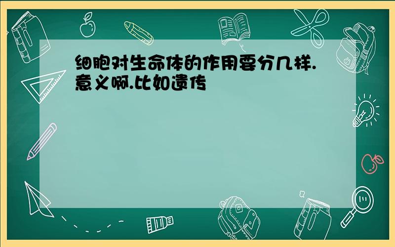 细胞对生命体的作用要分几样.意义啊.比如遗传