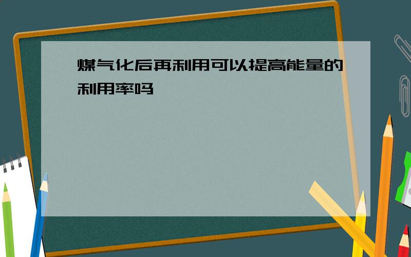 煤气化后再利用可以提高能量的利用率吗