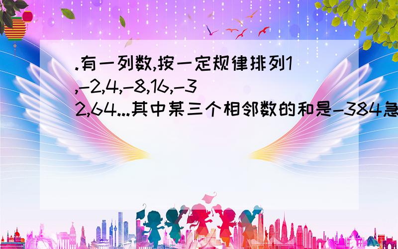 .有一列数,按一定规律排列1,-2,4,-8,16,-32,64...其中某三个相邻数的和是-384急!.有一列数,按一定规律排列1,-2,4,-8,16,-32,64...其中某三个相邻数的和是-384,求这三个数各是多少?