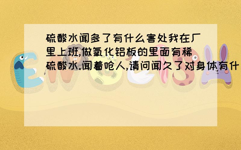 硫酸水闻多了有什么害处我在厂里上班,做氧化铝板的里面有稀硫酸水.闻着呛人,请问闻久了对身体有什么害处!