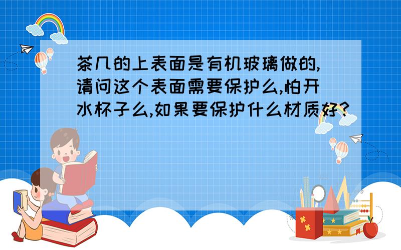 茶几的上表面是有机玻璃做的,请问这个表面需要保护么,怕开水杯子么,如果要保护什么材质好?