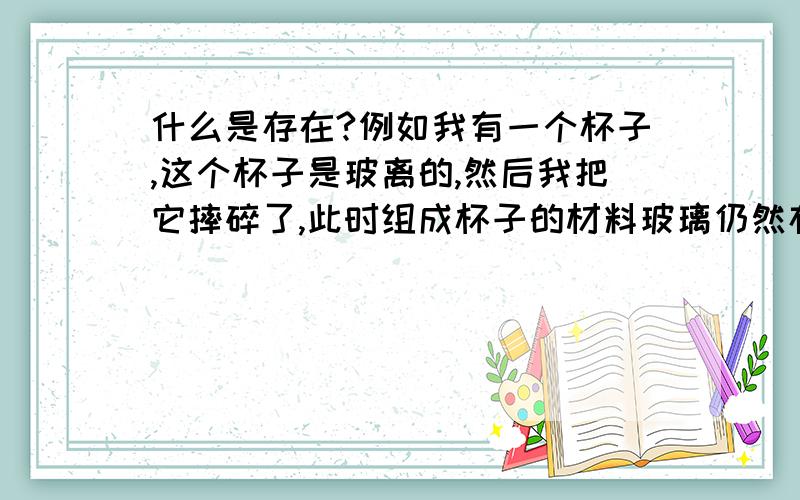 什么是存在?例如我有一个杯子,这个杯子是玻离的,然后我把它摔碎了,此时组成杯子的材料玻璃仍然存在,但是我们却不能说这个杯子仍然存在,那么是什么决定了这个杯子是否存在呢?