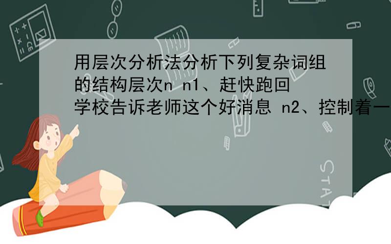 用层次分析法分析下列复杂词组的结构层次n n1、赶快跑回学校告诉老师这个好消息 n2、控制着一个叫做毛里塔尼亚的大片地区 n3、从书架上取下一本小说让小明看 n4、去超市买酒喝 n5、这突