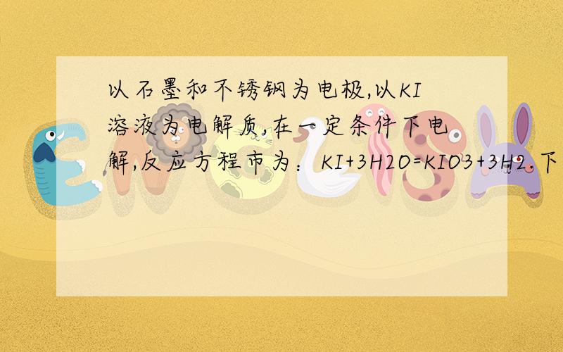 以石墨和不锈钢为电极,以KI溶液为电解质,在一定条件下电解,反应方程市为：KI+3H2O=KIO3+3H2.下列说法正确的是：A.电解时,石墨做阴极,不锈钢做阳极B.电解时,阳极反应是：I- -6e- +3H2O=IO3- +6H+C.溶