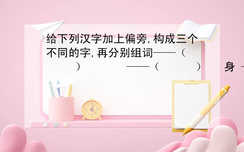 给下列汉字加上偏旁,构成三个不同的字,再分别组词——（      ）       ——（      ）   身 ——（      ）    见 ——（      ）   ——（      ）       ——（      ）身——（   ） ——（    ） ——