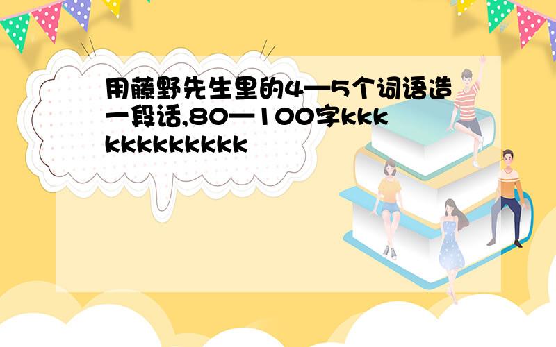 用藤野先生里的4—5个词语造一段话,80—100字kkkkkkkkkkkk