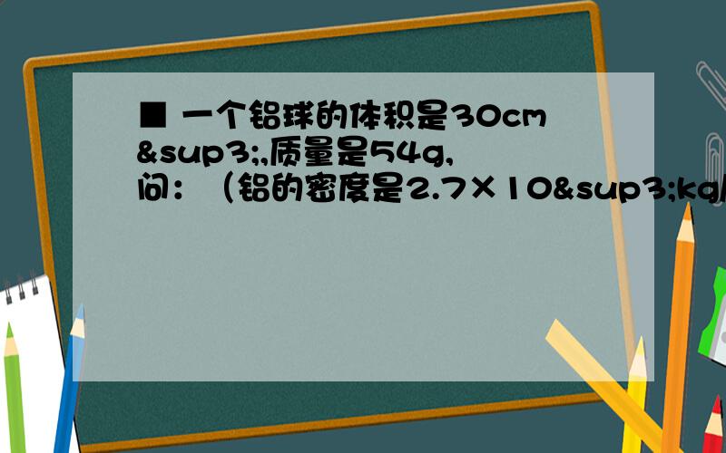 ■ 一个铝球的体积是30cm³,质量是54g,问：（铝的密度是2.7×10³kg/m³）1)这个铝球是空心的还是实心的?2）如果是空心的,空心部分的体积是多大?单位不同。