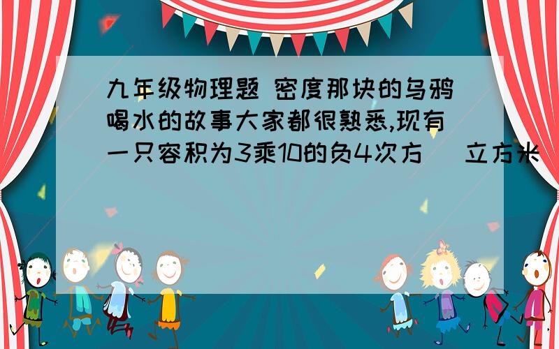 九年级物理题 密度那块的乌鸦喝水的故事大家都很熟悉,现有一只容积为3乘10的负4次方 （立方米）←单位的瓶内盛有0.2KG的水   一只口渴的乌鸦每次将一块质量为0.01KG的小石子投入瓶中,当乌