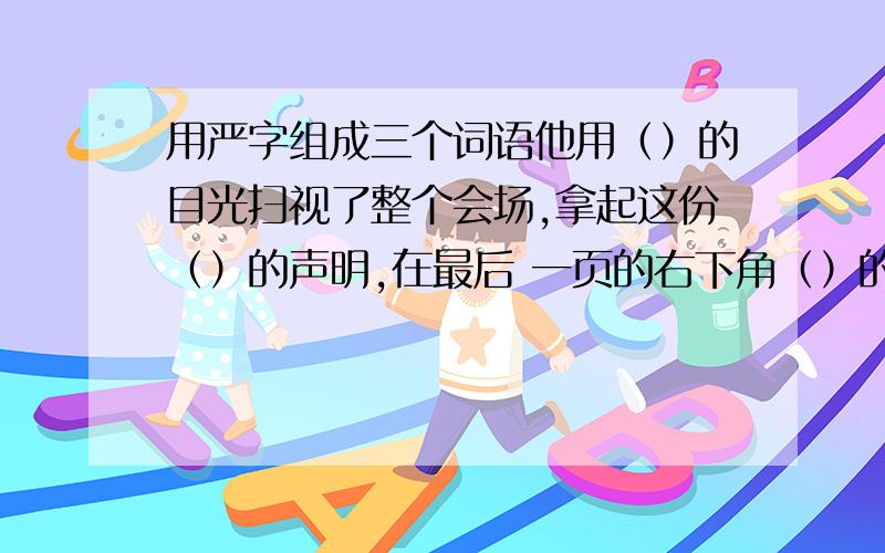 用严字组成三个词语他用（）的目光扫视了整个会场,拿起这份（）的声明,在最后 一页的右下角（）的签上了自己的名字.