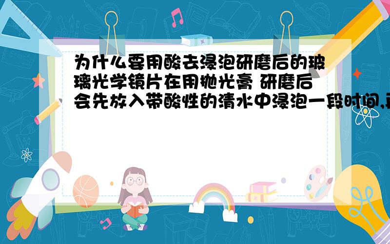 为什么要用酸去浸泡研磨后的玻璃光学镜片在用抛光膏 研磨后会先放入带酸性的清水中浸泡一段时间,再拿去超声波清洗.为什么要用酸浸泡啊氢氟酸会对玻璃产生腐蚀吧？有用草酸的吗？