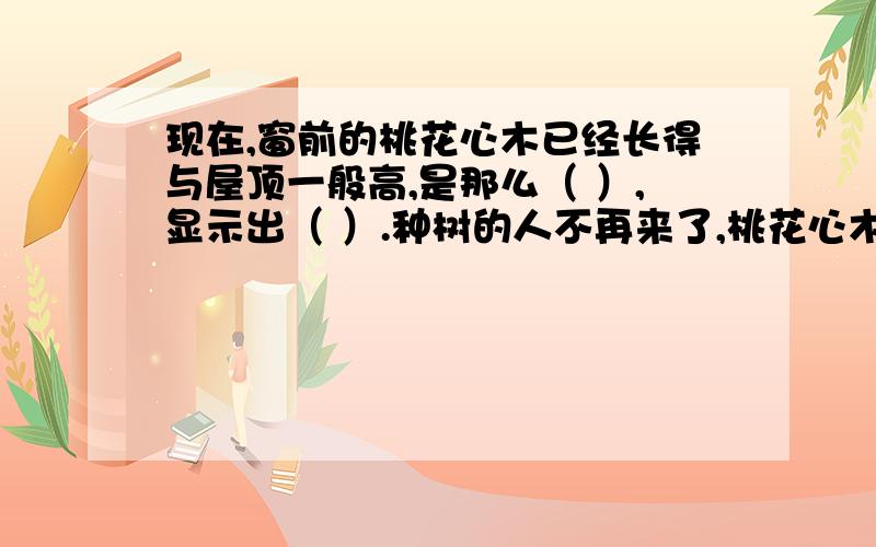 现在,窗前的桃花心木已经长得与屋顶一般高,是那么（ ）,显示出（ ）.种树的人不再来了,桃花心木也不会枯萎了.（1） 在括号里填上合适的词语.从所填的词中,我们可以看出（）.