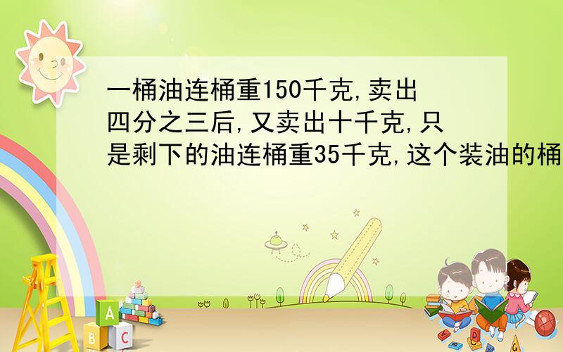 一桶油连桶重150千克,卖出四分之三后,又卖出十千克,只是剩下的油连桶重35千克,这个装油的桶重多千克解方程,要过程.