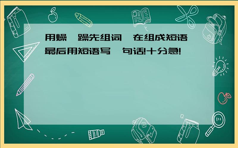 用燥,躁先组词,在组成短语,最后用短语写一句话!十分急!