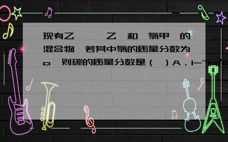 现有乙炔、苯乙烯和一氯甲苯的混合物,若其中氯的质量分数为a,则碳的质量分数是（ ）A．1-7a/6 B． 3a/4 C．6（1-a）/7 D．12（1-a）/13