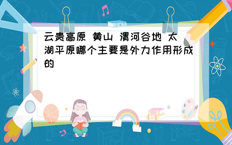 云贵高原 黄山 渭河谷地 太湖平原哪个主要是外力作用形成的