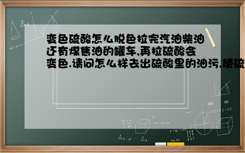 变色硫酸怎么脱色拉完汽油柴油还有煤焦油的罐车,再拉硫酸会变色.请问怎么样去出硫酸里的油污,使硫酸变回以前的色度