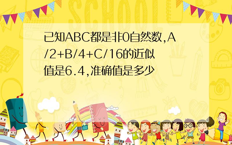 已知ABC都是非0自然数,A/2+B/4+C/16的近似值是6.4,准确值是多少