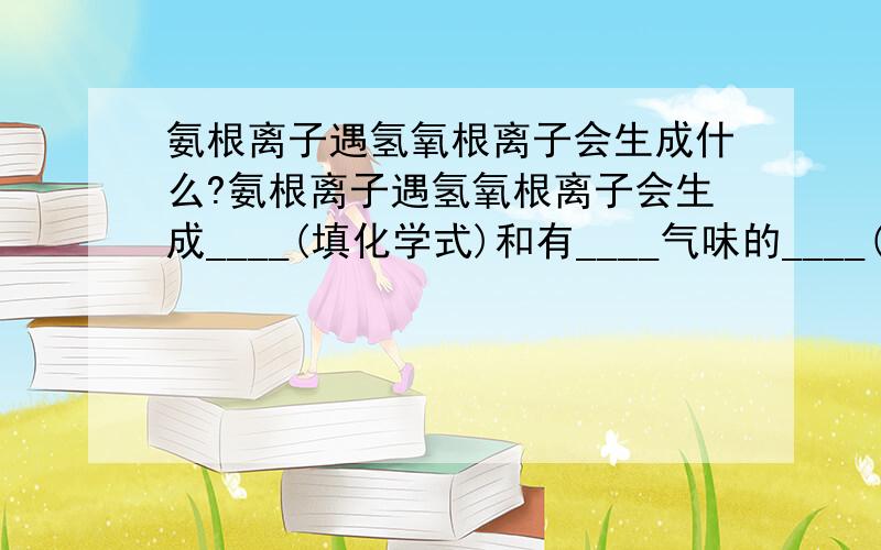 氨根离子遇氢氧根离子会生成什么?氨根离子遇氢氧根离子会生成____(填化学式)和有____气味的____(填化学式)