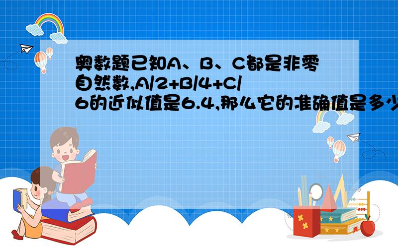 奥数题已知A、B、C都是非零自然数,A/2+B/4+C/6的近似值是6.4,那么它的准确值是多少?375或6.4375，请帮我理一下思路 对不起是C/16