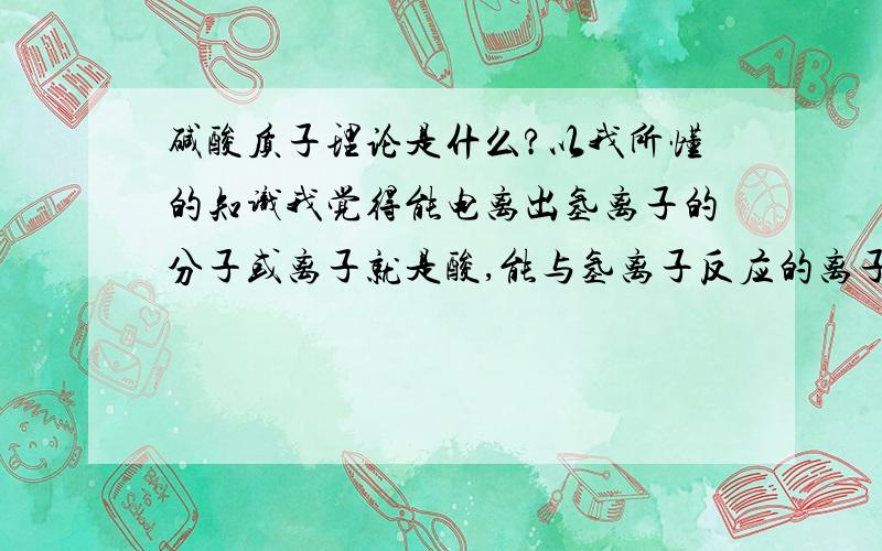 碱酸质子理论是什么?以我所懂的知识我觉得能电离出氢离子的分子或离子就是酸,能与氢离子反应的离子或分子就是碱,我知道这说的太牵强,