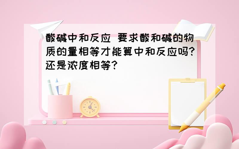 酸碱中和反应 要求酸和碱的物质的量相等才能算中和反应吗?还是浓度相等?