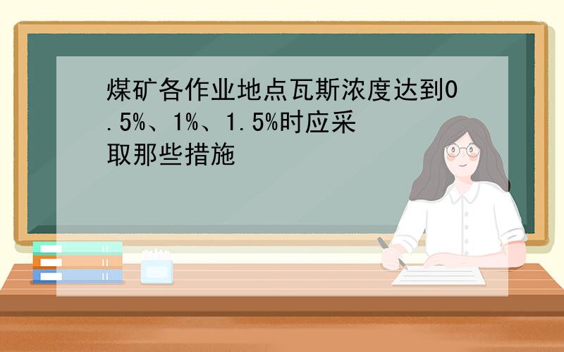 煤矿各作业地点瓦斯浓度达到0.5%、1%、1.5%时应采取那些措施