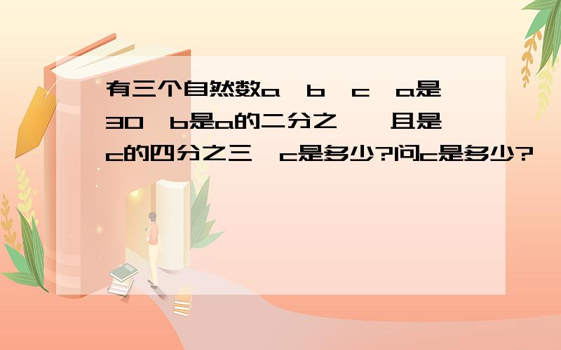 有三个自然数a,b,c,a是30,b是a的二分之一,且是c的四分之三,c是多少?问c是多少?