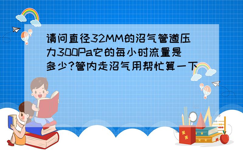 请问直径32MM的沼气管道压力300Pa它的每小时流量是多少?管内走沼气用帮忙算一下