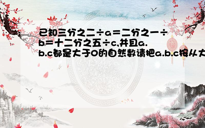 已知三分之二÷a＝二分之一÷b＝十二分之五÷c,并且a.b.c都是大于0的自然数请把a.b.c按从大到小的顺序排列.