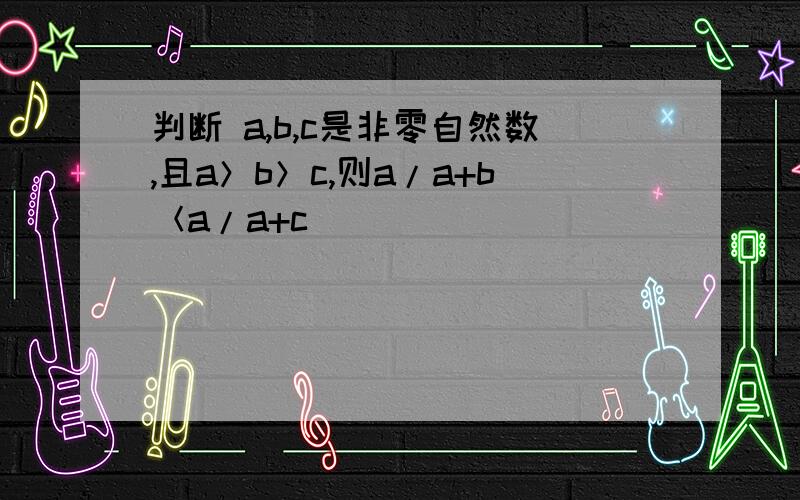 判断 a,b,c是非零自然数,且a＞b＞c,则a/a+b＜a/a+c