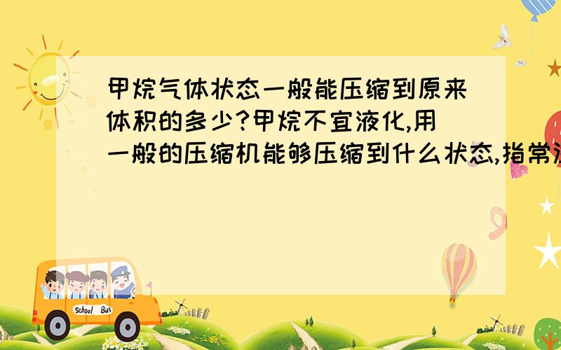 甲烷气体状态一般能压缩到原来体积的多少?甲烷不宜液化,用一般的压缩机能够压缩到什么状态,指常温下.最大能压缩到原来体积的多少?