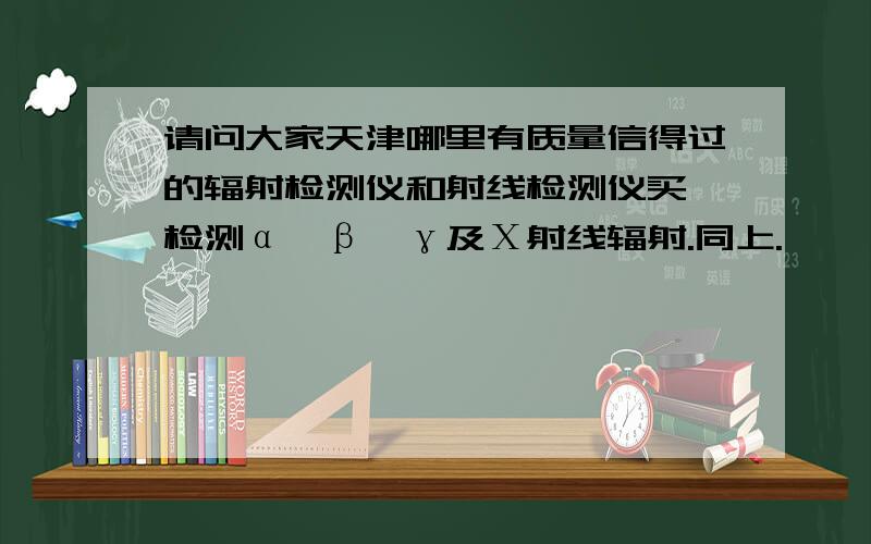 请问大家天津哪里有质量信得过的辐射检测仪和射线检测仪买,检测α、β、γ及Χ射线辐射.同上.