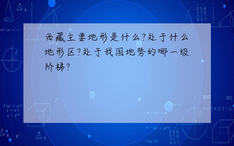 西藏主要地形是什么?处于什么地形区?处于我国地势的哪一级阶梯?