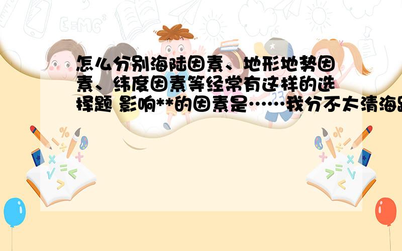 怎么分别海陆因素、地形地势因素、纬度因素等经常有这样的选择题 影响**的因素是……我分不太清海路因素和纬度因素