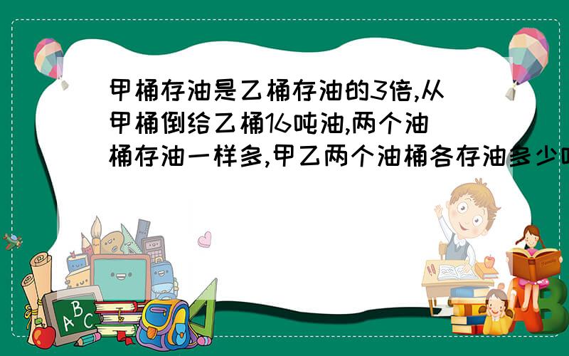 甲桶存油是乙桶存油的3倍,从甲桶倒给乙桶16吨油,两个油桶存油一样多,甲乙两个油桶各存油多少吨列方程