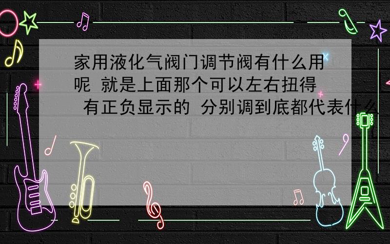 家用液化气阀门调节阀有什么用呢 就是上面那个可以左右扭得 有正负显示的 分别调到底都代表什么 还有在使用液化气烧东西时有丝丝的响声,正常吗