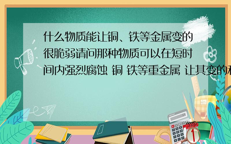 什么物质能让铜、铁等金属变的很脆弱请问那种物质可以在短时间内强烈腐蚀 铜 铁等重金属 让其变的和冰块那样脆 一敲就碎 液体 固体 气体 都可以 别跟我说用 火来 融化 多少分不在乎 只