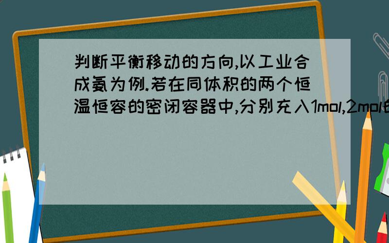 判断平衡移动的方向,以工业合成氨为例.若在同体积的两个恒温恒容的密闭容器中,分别充入1mol,2mol的氮气,判断移动方向.