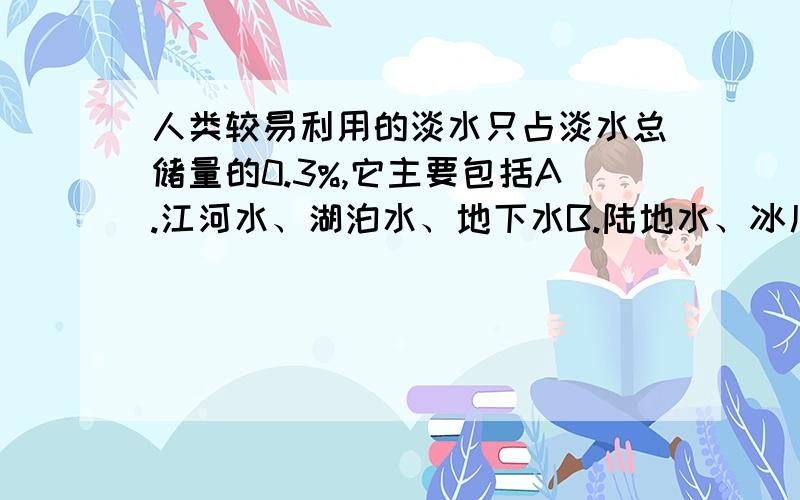 人类较易利用的淡水只占淡水总储量的0.3%,它主要包括A.江河水、湖泊水、地下水B.陆地水、冰川水、江河水C.江河水、淡水湖泊水、冰川水D.江河水、淡水湖泊水、浅层地下水