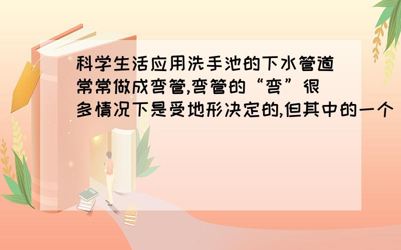 科学生活应用洗手池的下水管道常常做成弯管,弯管的“弯”很多情况下是受地形决定的,但其中的一个“弯”却有着特殊的功能,它能堵住管道,防止污水管内的臭气顺着管道逆行,从而污染室