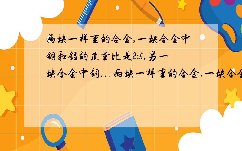 两块一样重的合金,一块合金中铜和铝的质量比是2：5,另一块合金中铜...两块一样重的合金,一块合金中铜和铝的质量比是2：5,另一块合金中铜和铝的质量比是1：2.现将两块合金合成一块,求新