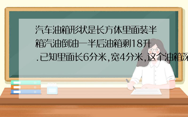 汽车油箱形状是长方体里面装半箱汽油倒油一半后油箱剩18升.已知里面长6分米,宽4分米,这个油箱深多少分