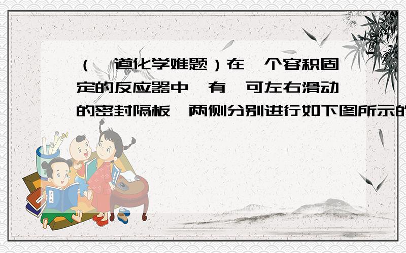 （一道化学难题）在一个容积固定的反应器中,有一可左右滑动的密封隔板,两侧分别进行如下图所示的可逆反应在一个容积固定的反应器中,有一可左右滑动的密封隔板,两侧分别进行如下图所