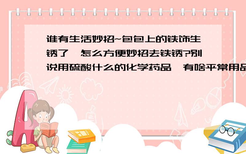 谁有生活妙招~包包上的铁饰生锈了,怎么方便妙招去铁锈?别说用硫酸什么的化学药品,有啥平常用品就能去铁锈的