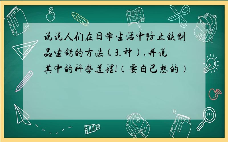 说说人们在日常生活中防止铁制品生锈的方法(3.种),并说其中的科学道理!（要自己想的）