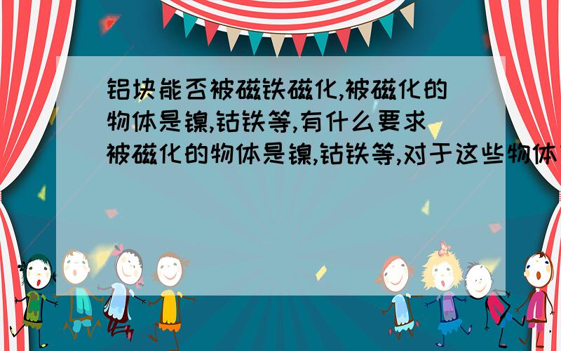 铝块能否被磁铁磁化,被磁化的物体是镍,钴铁等,有什么要求被磁化的物体是镍,钴铁等,对于这些物体有什么要求,为什么