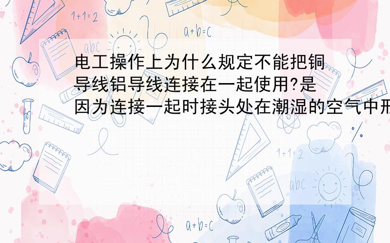 电工操作上为什么规定不能把铜导线铝导线连接在一起使用?是因为连接一起时接头处在潮湿的空气中形成的原电池,铝为负极,铜为正极,而电解液是什么?水么?