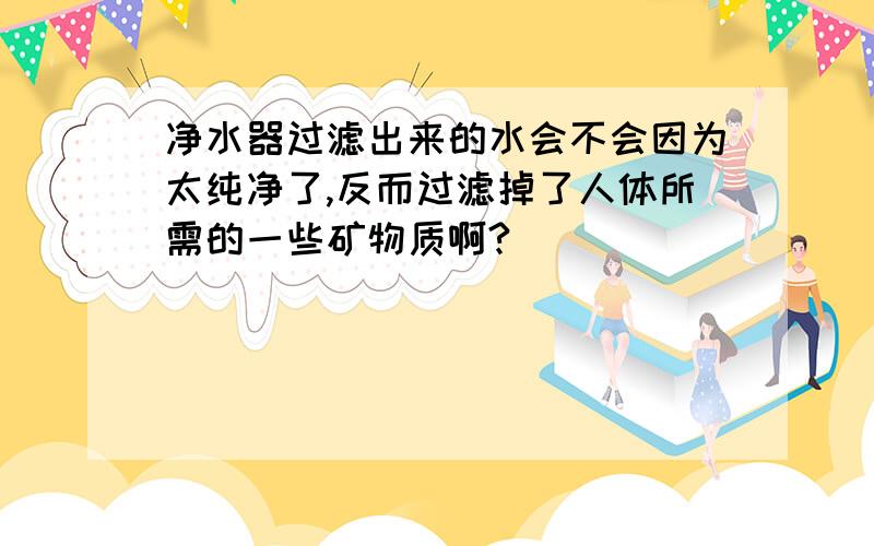 净水器过滤出来的水会不会因为太纯净了,反而过滤掉了人体所需的一些矿物质啊?