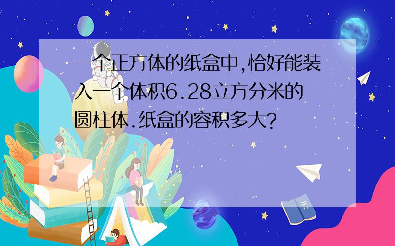 一个正方体的纸盒中,恰好能装入一个体积6.28立方分米的圆柱体.纸盒的容积多大?